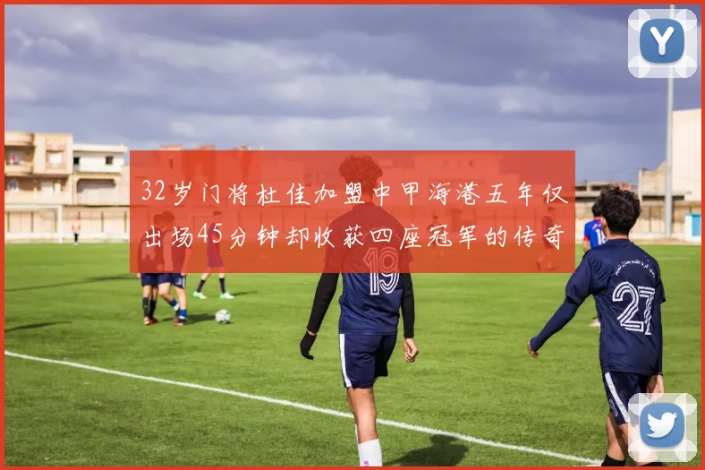 32岁门将杜佳加盟中甲海港五年仅出场45分钟却收获四座冠军的传奇经历
