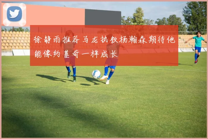 徐静雨推荐马龙执教杨瀚森期待他能像约基奇一样成长