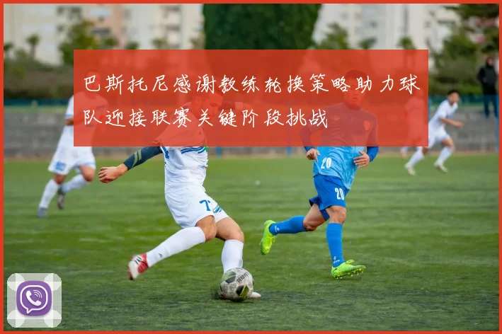 巴斯托尼感谢教练轮换策略助力球队迎接联赛关键阶段挑战