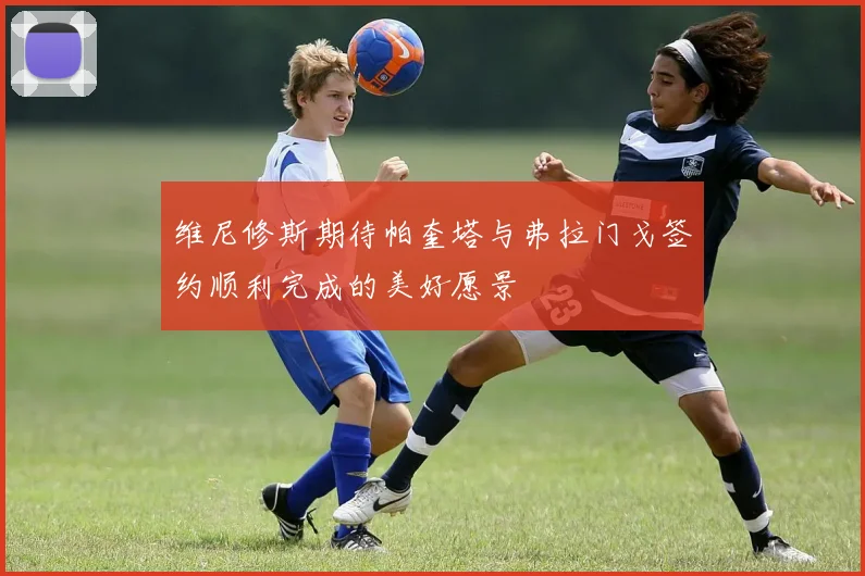 维尼修斯期待帕奎塔与弗拉门戈签约顺利完成的美好愿景