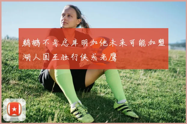 鹈鹕不考虑库明加他未来可能加盟湖人国王独行侠或老鹰
