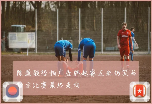 陈盈骏怒拍广告牌赵睿五犯仍笑或暗示比赛最终走向