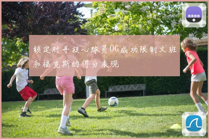 锁定对手核心球员OG成功限制文班和福克斯的得分表现