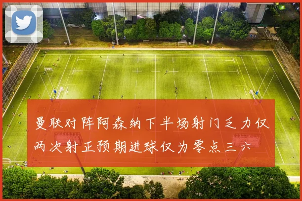 曼联对阵阿森纳下半场射门乏力仅两次射正预期进球仅为零点三六