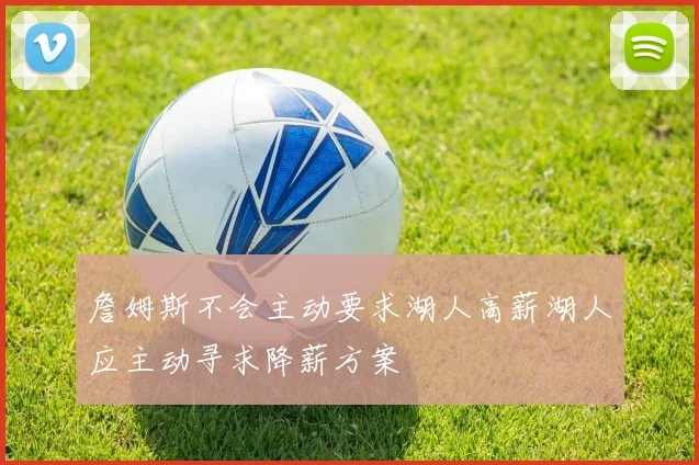 詹姆斯不会主动要求湖人高薪湖人应主动寻求降薪方案