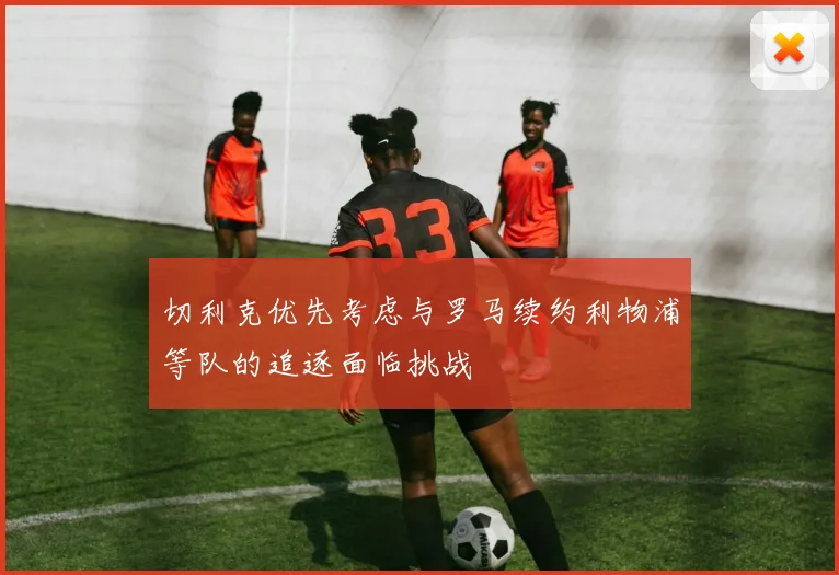 切利克优先考虑与罗马续约利物浦等队的追逐面临挑战
