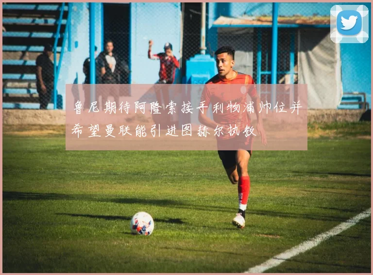 鲁尼期待阿隆索接手利物浦帅位并希望曼联能引进图赫尔执教