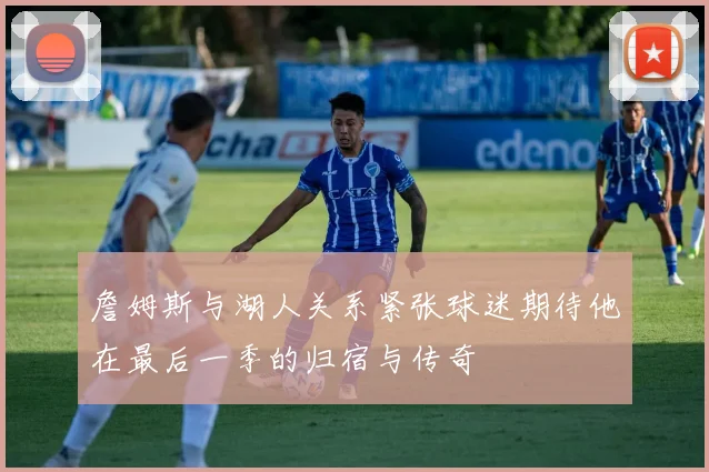 詹姆斯与湖人关系紧张球迷期待他在最后一季的归宿与传奇