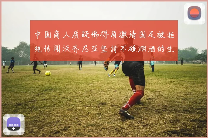 中国商人质疑佛得角邀请国足被拒绝传闻沃齐尼亚坚持不碰烟酒的生活方式