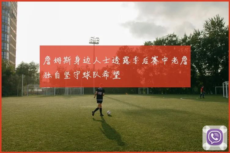 詹姆斯身边人士透露季后赛中老詹独自坚守球队希望