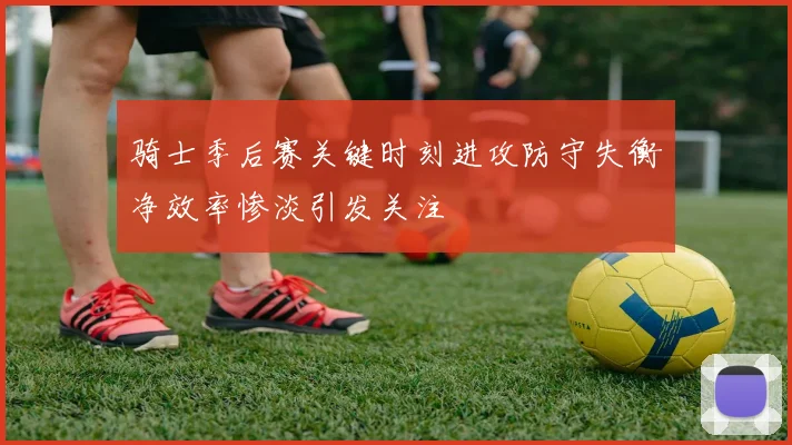 骑士季后赛关键时刻进攻防守失衡净效率惨淡引发关注