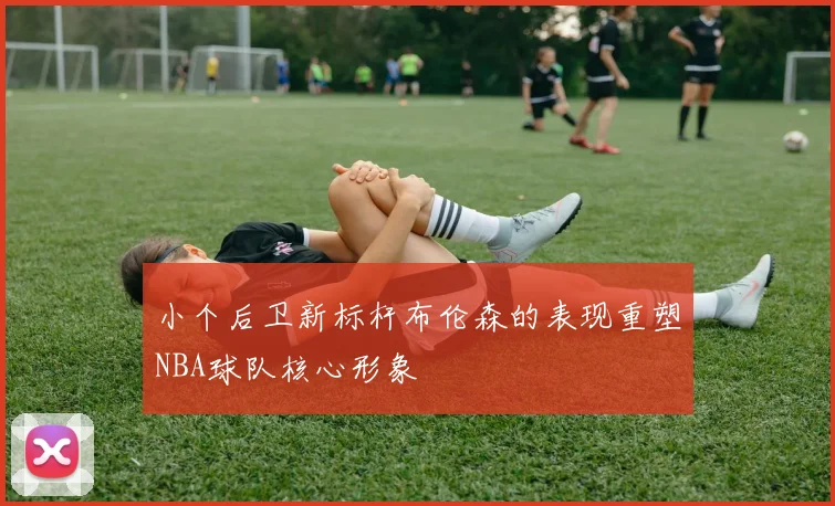 小个后卫新标杆布伦森的表现重塑NBA球队核心形象