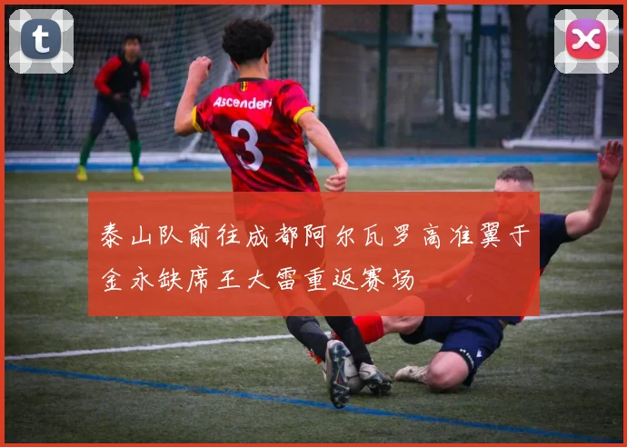 泰山队前往成都阿尔瓦罗高准翼于金永缺席王大雷重返赛场