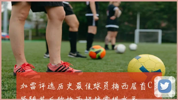 加雷评选历史最佳球员梅西居首C罗紧随其后称梅西超越常规水平