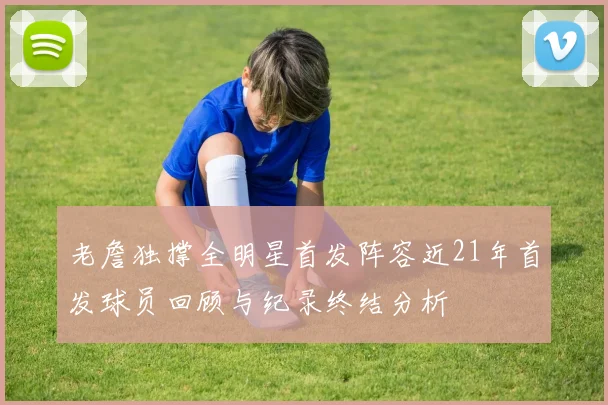 老詹独撑全明星首发阵容近21年首发球员回顾与纪录终结分析