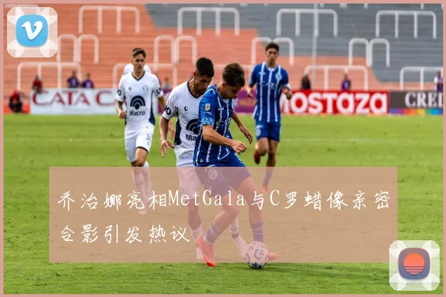 乔治娜亮相MetGala与C罗蜡像亲密合影引发热议