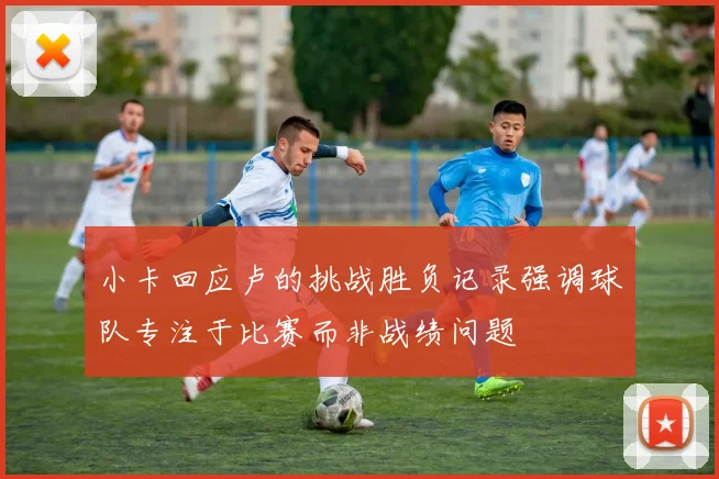 小卡回应卢的挑战胜负记录强调球队专注于比赛而非战绩问题