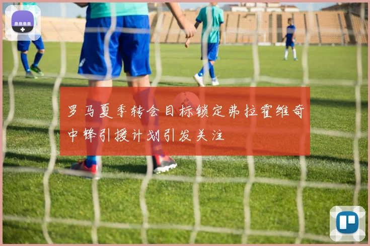 罗马夏季转会目标锁定弗拉霍维奇中锋引援计划引发关注