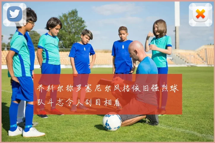 乔科尔称罗塞尼尔风格依旧强烈球队斗志令人刮目相看