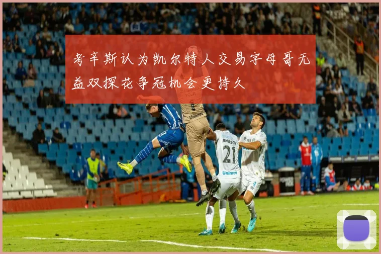 考辛斯认为凯尔特人交易字母哥无益双探花争冠机会更持久