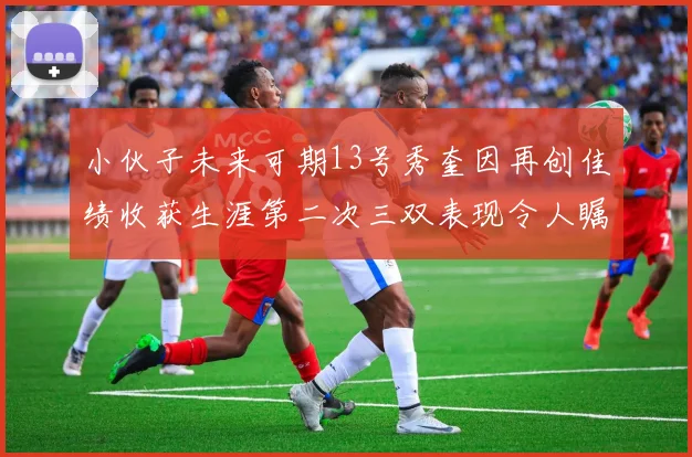 小伙子未来可期13号秀奎因再创佳绩收获生涯第二次三双表现令人瞩目
