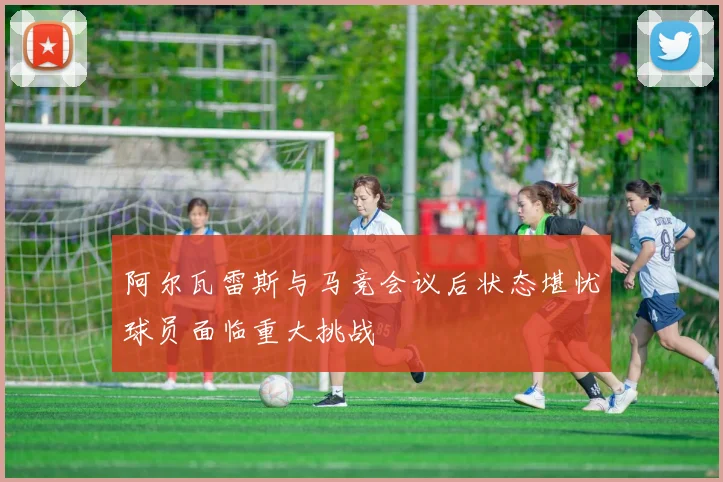 阿尔瓦雷斯与马竞会议后状态堪忧球员面临重大挑战